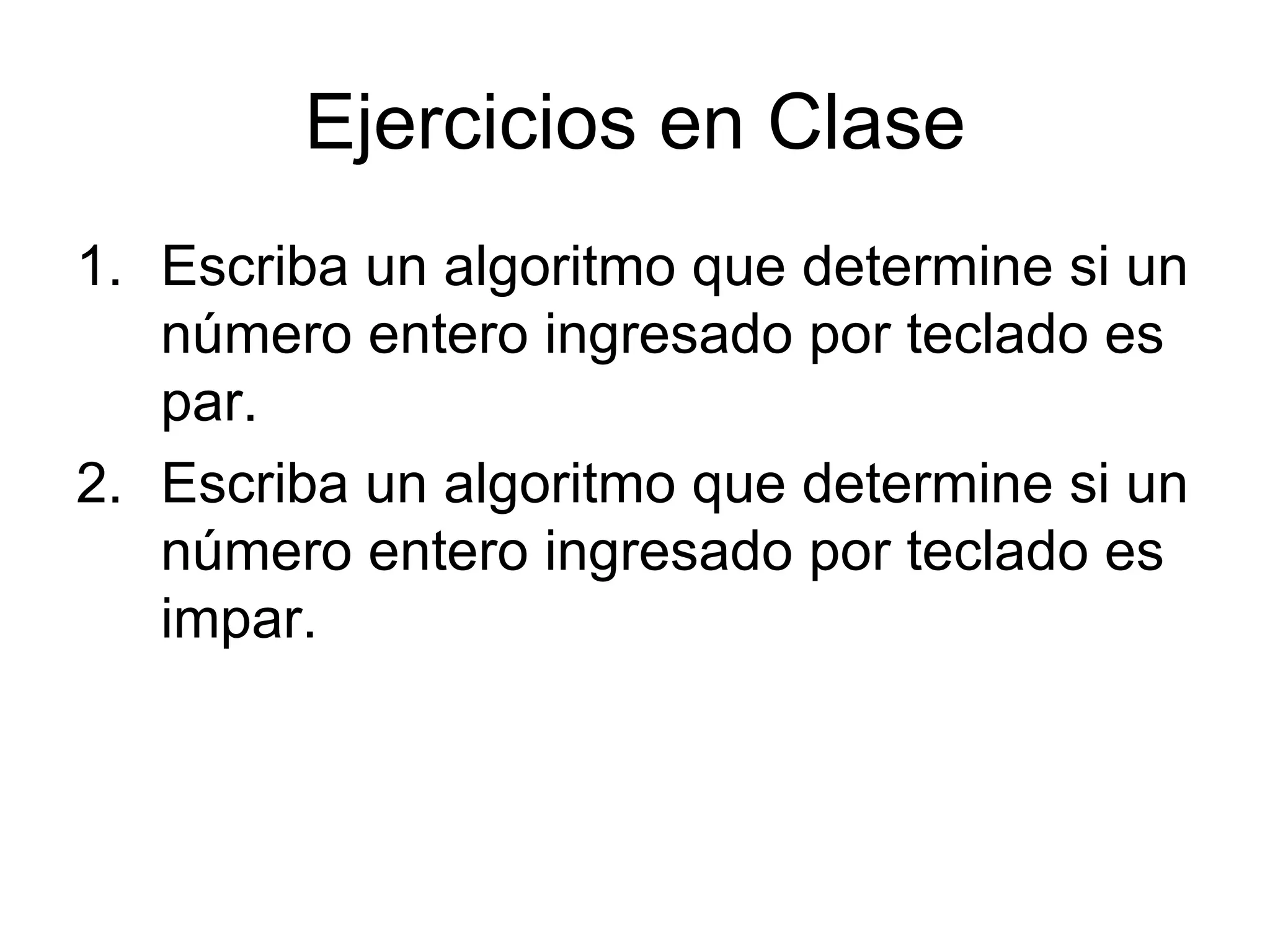 Ejercicios en Clase
1. Escriba un algoritmo que determine si un
   número entero ingresado por teclado es
   par.
2. Escriba un algoritmo que determine si un
   número entero ingresado por teclado es
   impar.
 