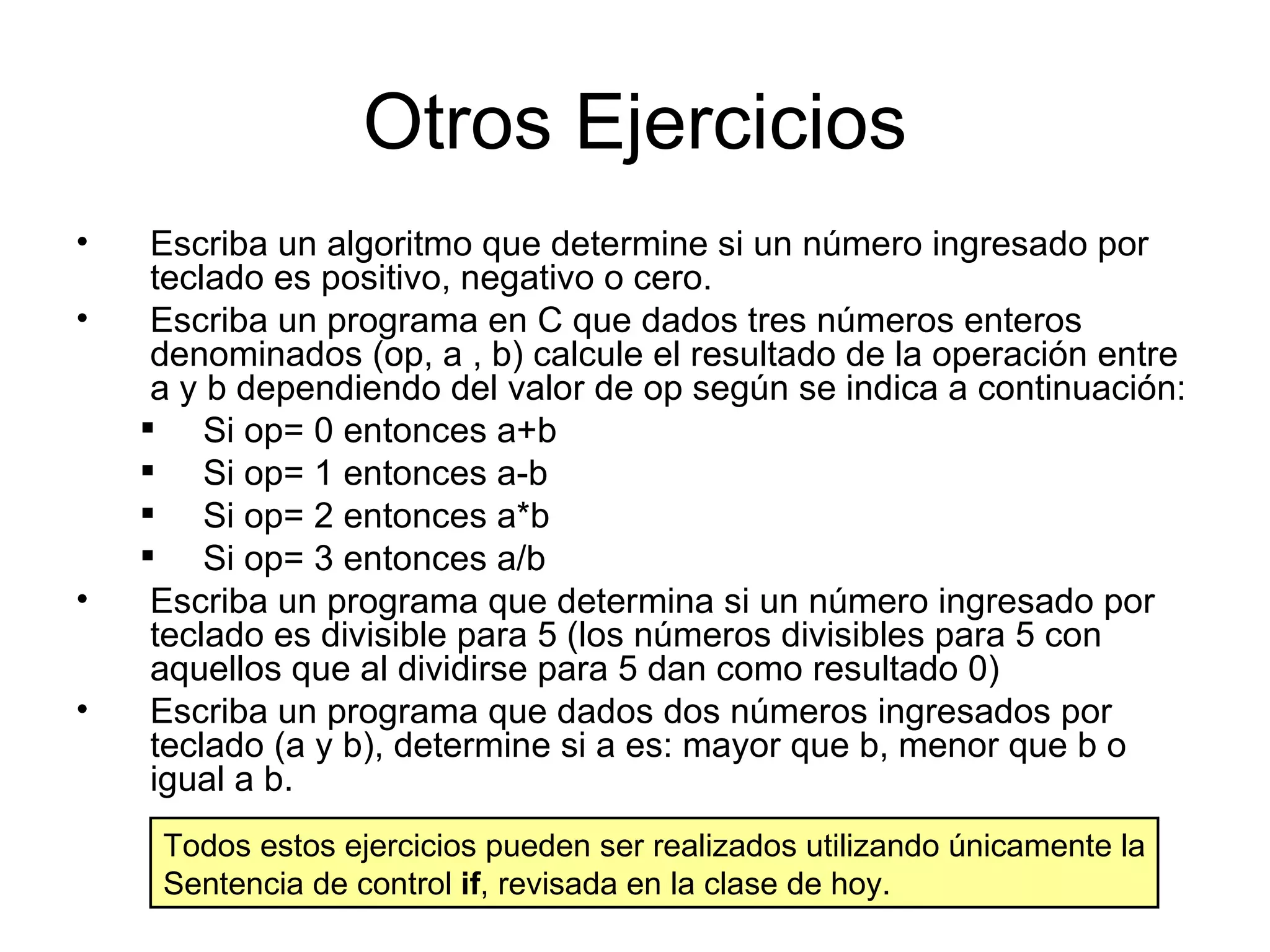 Otros Ejercicios
•    Escriba un algoritmo que determine si un número ingresado por
     teclado es positivo, negativo o cero.
•    Escriba un programa en C que dados tres números enteros
     denominados (op, a , b) calcule el resultado de la operación entre
     a y b dependiendo del valor de op según se indica a continuación:
     Si op= 0 entonces a+b
     Si op= 1 entonces a-b
     Si op= 2 entonces a*b
     Si op= 3 entonces a/b
•    Escriba un programa que determina si un número ingresado por
     teclado es divisible para 5 (los números divisibles para 5 con
     aquellos que al dividirse para 5 dan como resultado 0)
•    Escriba un programa que dados dos números ingresados por
     teclado (a y b), determine si a es: mayor que b, menor que b o
     igual a b.
     Todos estos ejercicios pueden ser realizados utilizando únicamente la
     Sentencia de control if, revisada en la clase de hoy.
 