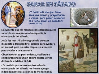 «Y había allí uno que tenía
seca una mano; y preguntaron
a Jesús, para poder acusarle:
¿Es lícito sanar en sábado?»
(Mateo 12:10)
Es evidente que los fariseos consideraban que la
sanación de una persona transgredía la
observancia del sábado.
Jesús les mostró la incongruencia de estar
dispuesto a transgredir el sábado para ayudar a
un animal, pero no estar dispuesto a hacerlo
para ayudar a una persona.
Obcecados en su pensamiento, «salieron y
celebraron una reunión contra él para ver de
destruirle» (Mateo 12:14).
¿Es posible que mis conceptos sobre la
observancia del sábado me lleven a juzgar
indebidamente las acciones de mi hermano?
 