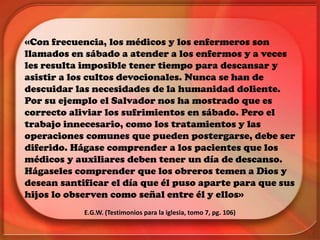«Con frecuencia, los médicos y los enfermeros son
llamados en sábado a atender a los enfermos y a veces
les resulta imposible tener tiempo para descansar y
asistir a los cultos devocionales. Nunca se han de
descuidar las necesidades de la humanidad doliente.
Por su ejemplo el Salvador nos ha mostrado que es
correcto aliviar los sufrimientos en sábado. Pero el
trabajo innecesario, como los tratamientos y las
operaciones comunes que pueden postergarse, debe ser
diferido. Hágase comprender a los pacientes que los
médicos y auxiliares deben tener un día de descanso.
Hágaseles comprender que los obreros temen a Dios y
desean santificar el día que él puso aparte para que sus
hijos lo observen como señal entre él y ellos»
E.G.W. (Testimonios para la iglesia, tomo 7, pg. 106)
 
