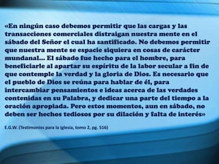 «En ningún caso debemos permitir que las cargas y las
transacciones comerciales distraigan nuestra mente en el
sábado del Señor el cual ha santificado. No debemos permitir
que nuestra mente se espacie siquiera en cosas de carácter
mundanal… El sábado fue hecho para el hombre, para
beneficiarle al apartar su espíritu de la labor secular a fin de
que contemple la verdad y la gloria de Dios. Es necesario que
el pueblo de Dios se reúna para hablar de él, para
intercambiar pensamientos e ideas acerca de las verdades
contenidas en su Palabra, y dedicar una parte del tiempo a la
oración apropiada. Pero estos momentos, aun en sábado, no
deben ser hechos tediosos por su dilación y falta de interés»
E.G.W. (Testimonios para la iglesia, tomo 2, pg. 516)
 