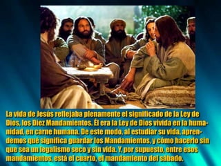 La vida de Jesús reflejaba plenamente el significado de la Ley de
Dios, los Diez Mandamientos. Él era la Ley de Dios vivida en la huma-
nidad, en carne humana. De este modo, al estudiar su vida,apren-
demos qué significa guardar los Mandamientos, y cómo hacerlo sin
que sea un legalismo seco y sin vida. Y, por supuesto, entre esos
mandamientos, está el cuarto, el mandamiento del sábado.
 