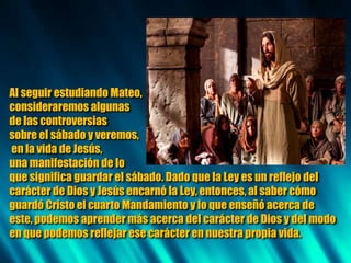 Al seguir estudiando Mateo,
consideraremos algunas
de las controversias
sobre el sábado y veremos,
en la vida de Jesús,
una manifestación de lo
que significa guardar el sábado. Dado que la Ley es un reflejo del
carácter de Dios y Jesús encarnó la Ley, entonces, al saber cómo
guardó Cristo el cuarto Mandamiento y lo que enseñó acerca de
este, podemos aprender más acerca del carácter de Dios y del modo
en que podemos reflejar ese carácter en nuestra propia vida.
 