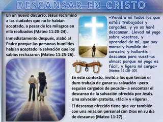 «Venid a mí todos los que
estáis trabajados y
cargados, y yo os haré
descansar. Llevad mi yugo
sobre vosotros, y
aprended de mí, que soy
manso y humilde de
corazón; y hallaréis
descanso para vuestras
almas; porque mi yugo es
fácil, y ligera mi carga»
(Mateo 11:28-30)
En un nuevo discurso, Jesús recriminó
a las ciudades que no le habían
aceptado, a pesar de los milagros en
ella realizados (Mateo 11:20-24).
Inmediatamente después, alabó al
Padre porque las personas humildes
habían aceptado la salvación que los
sabios rechazaron (Mateo 11:25-26).
En este contexto, invitó a los que tenían el
duro trabajo de ganar su salvación –pero
seguían cargados de pecado– a encontrar el
descanso de la salvación ofrecida por Jesús.
Una salvación gratuita, «fácil» y «ligera».
El descanso ofrecido tiene que ver también
con una relación personal con Dios en su día
de descanso (Mateo 11:27).
 