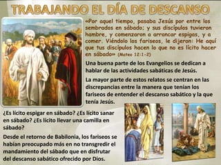 «Por aquel tiempo, pasaba Jesús por entre los
sembrados en sábado; y sus discípulos tuvieron
hambre, y comenzaron a arrancar espigas, y a
comer. Viéndolo los fariseos, le dijeron: He aquí
que tus discípulos hacen lo que no es lícito hacer
en sábado» (Mateo 12:1-2)
Una buena parte de los Evangelios se dedican a
hablar de las actividades sabáticas de Jesús.
La mayor parte de estos relatos se centran en las
discrepancias entre la manera que tenían los
fariseos de entender el descanso sabático y la que
tenía Jesús.
¿Es lícito espigar en sábado? ¿Es lícito sanar
en sábado? ¿Es lícito llevar una camilla en
sábado?
Desde el retorno de Babilonia, los fariseos se
habían preocupado más en no transgredir el
mandamiento del sábado que en disfrutar
del descanso sabático ofrecido por Dios.
 