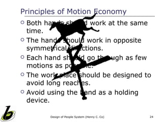 Principles of Motion Economy
   Both hands should work at the same
    time.
   The hands should work in opposite
    symmetrical directions.
   Each hand should go through as few
    motions as possible.
   The work place should be designed to
    avoid long reaches.
   Avoid using the hand as a holding
    device.

          Design of People System (Henry C. Co)   24
 