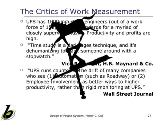 The Critics of Work Measurement
   UPS has 1000 industrial engineers (out of a work
    force of 152,000) set standards for a myriad of
    closely supervised tasks. Productivity and profits are
    high.
    “Time study is a dark-ages technique, and it’s
    dehumanizing to track someone around with a
    stopwatch.”
                    Vice President, H.B. Maynard & Co.
    “UPS runs counter to the drift of many companies
    who see (1) Automation (such as Roadway) or (2)
    Employee Involvement as better ways to higher
    productivity, rather than rigid monitoring at UPS.”
                                     Wall Street Journal



              Design of People System (Henry C. Co)    27
 