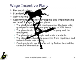 Wage Incentive Plans
   Piecework plans.
   Standard hour wage plans.
   Gain-sharing plans.
   Recommendations for developing and implementing
    successful wage incentive plans:
       The plan should permit earnings about the base rate;
        good performance should pay at least a 30% bonus.
       The plan should benefit both the company and the
        employees.
       The plan should be simple and understandable.
       The standards should be protected from capricious and
        indiscriminate rate cutting.
       Earnings should not be affected by factors beyond the
        control of the worker.




               Design of People System (Henry C. Co)       36
 