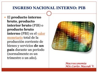 INGRESO NACIONAL INTERNO: PIB

 El producto interno
 bruto, producto
 interior bruto (PIB) o
 producto bruto
 interno (PBI) es el valor
 monetario total de la
 producción corriente de
 bienes y servicios de un
 país durante un período
 (normalmente es un
 trimestre o un año).
                             Macroeconomía
                             MSc.Carlos Massuh V.
 