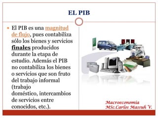 EL PIB

 El PIB es una magnitud
 de flujo, pues contabiliza
 sólo los bienes y servicios
 finales producidos
 durante la etapa de
 estudio. Además el PIB
 no contabiliza los bienes
 o servicios que son fruto
 del trabajo informal
 (trabajo
 doméstico, intercambios
 de servicios entre               Macroeconomía
 conocidos, etc.).                MSc.Carlos Massuh V.
 