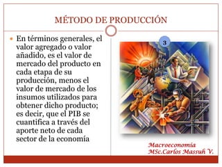MÉTODO DE PRODUCCIÓN

 En términos generales, el       3
 valor agregado o valor
 añadido, es el valor de
 mercado del producto en
 cada etapa de su
 producción, menos el
 valor de mercado de los
 insumos utilizados para
 obtener dicho producto;
 es decir, que el PIB se
 cuantifica a través del
 aporte neto de cada
 sector de la economía
                              Macroeconomía
                              MSc.Carlos Massuh V.
 