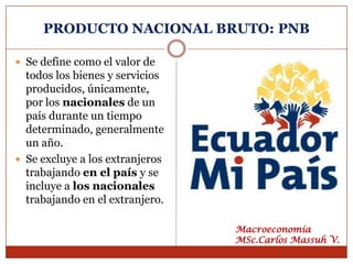 PRODUCTO NACIONAL BRUTO: PNB

 Se define como el valor de
  todos los bienes y servicios
  producidos, únicamente,
  por los nacionales de un
  país durante un tiempo
  determinado, generalmente
  un año.
 Se excluye a los extranjeros
  trabajando en el país y se
  incluye a los nacionales
  trabajando en el extranjero.

                                 Macroeconomía
                                 MSc.Carlos Massuh V.
 