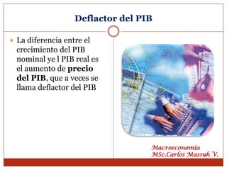 Deflactor del PIB

 La diferencia entre el
  crecimiento del PIB
  nominal ye l PIB real es
  el aumento de precio
  del PIB, que a veces se
  llama deflactor del PIB




                                   Macroeconomía
                                   MSc.Carlos Massuh V.
 