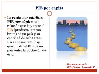 PIB per capita

 La renta per cápita o
 PIB per cápita es la
 relación que hay entre el
 PIB (producto interno
 bruto) de un país y su
 cantidad de habitantes.
 Para conseguirlo, hay
 que dividir el PIB de un
 país entre la población de
 éste.

                                    Macroeconomía
                                    MSc.Carlos Massuh V.
 