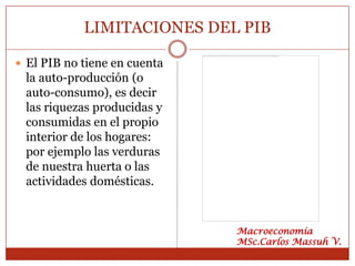 LIMITACIONES DEL PIB

 El PIB no tiene en cuenta
 la auto-producción (o
 auto-consumo), es decir
 las riquezas producidas y
 consumidas en el propio
 interior de los hogares:
 por ejemplo las verduras
 de nuestra huerta o las
 actividades domésticas.


                              Macroeconomía
                              MSc.Carlos Massuh V.
 