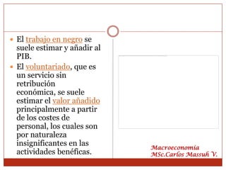  El trabajo en negro se
  suele estimar y añadir al
  PIB.
 El voluntariado, que es
  un servicio sin
  retribución
  económica, se suele
  estimar el valor añadido
  principalmente a partir
  de los costes de
  personal, los cuales son
  por naturaleza
  insignificantes en las      Macroeconomía
  actividades benéficas.      MSc.Carlos Massuh V.
 