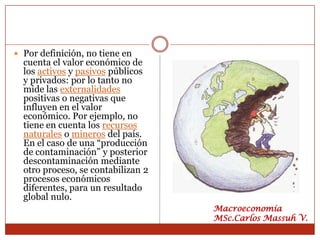  Por definición, no tiene en
  cuenta el valor económico de
  los activos y pasivos públicos
  y privados: por lo tanto no
  mide las externalidades
  positivas o negativas que
  influyen en el valor
  económico. Por ejemplo, no
  tiene en cuenta los recursos
  naturales o mineros del país.
  En el caso de una “producción
  de contaminación” y posterior
  descontaminación mediante
  otro proceso, se contabilizan 2
  procesos económicos
  diferentes, para un resultado
  global nulo.
                                    Macroeconomía
                                    MSc.Carlos Massuh V.
 