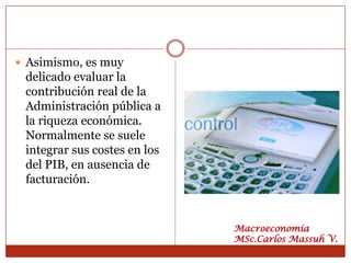  Asimismo, es muy
 delicado evaluar la
 contribución real de la
 Administración pública a
 la riqueza económica.
 Normalmente se suele
 integrar sus costes en los
 del PIB, en ausencia de
 facturación.


                              Macroeconomía
                              MSc.Carlos Massuh V.
 