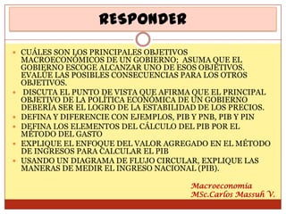RESPONDER
 CUÁLES SON LOS PRINCIPALES OBJETIVOS
    MACROECONÓMICOS DE UN GOBIERNO; ASUMA QUE EL
    GOBIERNO ESCOGE ALCANZAR UNO DE ESOS OBJETIVOS.
    EVALÚE LAS POSIBLES CONSECUENCIAS PARA LOS OTROS
    OBJETIVOS.
   DISCUTA EL PUNTO DE VISTA QUE AFIRMA QUE EL PRINCIPAL
    OBJETIVO DE LA POLÍTICA ECONÓMICA DE UN GOBIERNO
    DEBERÍA SER EL LOGRO DE LA ESTABILIDAD DE LOS PRECIOS.
   DEFINA Y DIFERENCIE CON EJEMPLOS, PIB Y PNB, PIB Y PIN
   DEFINA LOS ELEMENTOS DEL CÁLCULO DEL PIB POR EL
    MÉTODO DEL GASTO
   EXPLIQUE EL ENFOQUE DEL VALOR AGREGADO EN EL MÉTODO
    DE INGRESOS PARA CALCULAR EL PIB
   USANDO UN DIAGRAMA DE FLUJO CIRCULAR, EXPLIQUE LAS
    MANERAS DE MEDIR EL INGRESO NACIONAL (PIB).

                                         Macroeconomía
                                         MSc.Carlos Massuh V.
 