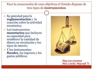 Para la consecución de esos objetivos el Estado dispone de
                 tres tipos de instrumentos

 Su potestad para la
  reglamentación y la
  coacción sobre la actividad
  económica;
 Los instrumentos
  monetarios que incluyen
  su capacidad para
  establecer la cantidad de
  dinero en circulación y los
  tipos de interés;
 Y los instrumentos
  fiscales, los ingresos y los
  gastos públicos.
                                          Macroeconomía
                                          MSc.Carlos Massuh V.
 