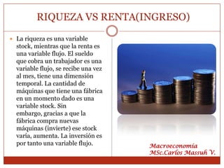 RIQUEZA VS RENTA(INGRESO)
 La riqueza es una variable
  stock, mientras que la renta es
  una variable flujo. El sueldo
  que cobra un trabajador es una
  variable flujo, se recibe una vez
  al mes, tiene una dimensión
  temporal. La cantidad de
  máquinas que tiene una fábrica
  en un momento dado es una
  variable stock. Sin
  embargo, gracias a que la
  fábrica compra nuevas
  máquinas (invierte) ese stock
  varía, aumenta. La inversión es
  por tanto una variable flujo.       Macroeconomía
                                      MSc.Carlos Massuh V.
 