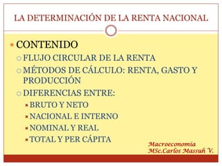 LA DETERMINACIÓN DE LA RENTA NACIONAL


 CONTENIDO
   FLUJO CIRCULAR DE LA RENTA

   MÉTODOS DE CÁLCULO: RENTA, GASTO Y
    PRODUCCIÓN
   DIFERENCIAS ENTRE:
   BRUTO Y NETO
   NACIONAL E INTERNO
   NOMINAL Y REAL
   TOTAL Y PER CÁPITA
                            Macroeconomía
                            MSc.Carlos Massuh V.
 
