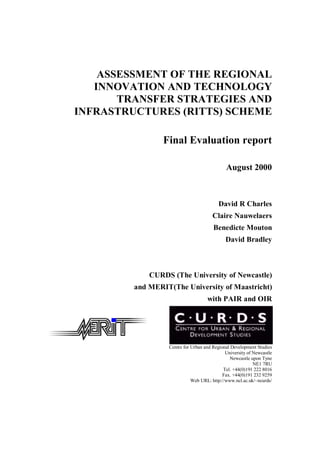 ASSESSMENT OF THE REGIONAL
INNOVATION AND TECHNOLOGY
TRANSFER STRATEGIES AND
INFRASTRUCTURES (RITTS) SCHEME
Final Evaluation report
August 2000
David R Charles
Claire Nauwelaers
Benedicte Mouton
David Bradley
CURDS (The University of Newcastle)
and MERIT(The University of Maastricht)
with PAIR and OIR
Centre for Urban and Regional Development Studies
University of Newcastle
Newcastle upon Tyne
NE1 7RU
Tel. +44(0)191 222 8016
Fax. +44(0)191 232 9259
Web URL: http://www.ncl.ac.uk/~ncurds/
 