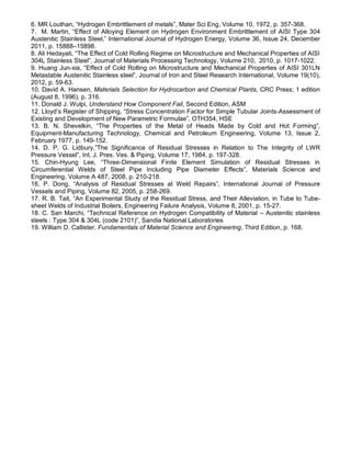 6. MR Louthan, “Hydrogen Embrittlement of metals”, Mater Sci Eng, Volume 10, 1972, p. 357-368.
7. M. Martin, “Effect of Alloying Element on Hydrogen Environment Embrittlement of AISI Type 304
Austenitic Stainless Steel,” International Journal of Hydrogen Energy, Volume 36, Issue 24, December
2011, p. 15888–15898.
8. Ali Hedayati, “The Effect of Cold Rolling Regime on Microstructure and Mechanical Properties of AISI
304L Stainless Steel”, Journal of Materials Processing Technology, Volume 210, 2010, p. 1017-1022.
9. Huang Jun-xia, “Effect of Cold Rolling on Microstructure and Mechanical Properties of AISI 301LN
Metastable Austenitic Stainless steel”, Journal of Iron and Steel Research International, Volume 19(10),
2012, p. 59-63.
10. David A. Hansen, Materials Selection for Hydrocarbon and Chemical Plants, CRC Press; 1 edition
(August 8, 1996), p. 316.
11. Donald J. Wulpi, Understand How Component Fail, Second Edition, ASM
12. Lloyd’s Register of Shipping, “Stress Concentration Factor for Simple Tubular Joints-Assessment of
Existing and Development of New Parametric Formulae”, OTH354, HSE
13. B. N. Shevelkin, “The Properties of the Metal of Heads Made by Cold and Hot Forming”,
Equipment-Manufacturing Technology, Chemical and Petroleum Engineering, Volume 13, Issue 2,
February 1977, p. 149-152.
14. D. P. G. Lidbury,”The Significance of Residual Stresses in Relation to The Integrity of LWR
Pressure Vessel”, Int. J. Pres. Ves. & Piping, Volume 17, 1984, p. 197-328.
15. Chin-Hyung Lee, “Three-Dimensional Finite Element Simulation of Residual Stresses in
Circumferential Welds of Steel Pipe Including Pipe Diameter Effects”, Materials Science and
Engineering, Volume A 487, 2008, p. 210-218.
16. P. Dong, “Analysis of Residual Stresses at Weld Repairs”, International Journal of Pressure
Vessels and Piping, Volume 82, 2005, p. 258-269.
17. R. B. Tait, “An Experimental Study of the Residual Stress, and Their Alleviation, in Tube to Tube-
sheet Welds of Industrial Boilers, Engineering Failure Analysis, Volume 8, 2001, p. 15-27.
18. C. San Marchi, “Technical Reference on Hydrogen Compatibility of Material – Austenitic stainless
steels : Type 304 & 304L (code 2101)”, Sandia National Laboratories
19. William D. Callister, Fundamentals of Material Science and Engineering, Third Edition, p. 168.
 