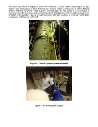dimension is 6,100 mm in height and 2,300 mm in diameter. Top and bottom head is ellipse 2:1 type
made by cold forming process. Shell thickness is 37 mm and bottom head thickness is 42 mm. Material
for head and shell are SA240-TP304, austenitic stainless steel. The field picture is shown in Figure 1.
As cryogenic media is operated at sub-zero temperature. That gas leaks into atmosphere results to ice
formation on the surface. Figure 2 shows the condition after cold insulation is removed. Further detail
investigation and testing is performed.
Figure 1: Client’s cryogenic pressure vessel
Figure 2: Ice forming at leak point
 