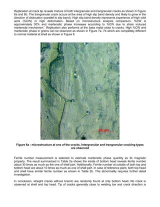 Replication at crack tip reveals mixture of both intergranular and trangranular cracks as shown in Figure
6a and 6b. The trangranular crack occurs at the area of high slip band density and likely to grow in the
direction of dislocation (parallel to slip band). High slip band density represents experience of high cold
work (%CW) or high deformation. Based on microstructure analysis comparison, %CW is
approximately 30% and martensitic phase increases according to %CW due to strain induced
martensite mechanism.1
Replication also performs at the base metal close to cracks. High %CW and
martensitic phase in grains can be observed as shown in Figure 7a, 7b which are completely different
to normal material at shell as shown in Figure 8.
Figure 6a : microstructure at one of the cracks. Intergranular and trangranular cracking types
are observed
Ferrite number measurement is selected to estimate martensitic phase quantity as its magnetic
property. The result summarized in Table 2a shows the inside of bottom head reveals ferrite number
about 30 times as much as the one of shell part. Additionally, Ferrite number at outside of both top and
bottom head are about 10 times as much as one of shell part. In case of reference plant, both top head
and shell have similar ferrite number as shown in Table 2b. This abnormality requires further detail
investigation.
In conclusion, straight cracks without branch are randomly found at only bottom head. No crack is
observed at shell and top head. Tip of cracks generally close to welding toe and crack direction is
 