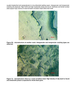 usually longitudinal and perpendicular to circumferential welding seam. Intergranular and trangranular
cracking are observed. High %CW and high martensitic phase are found. Hardness and ferrite number
data support high chance of crack formation at bottom head rather than shell.
Figure 6b : microstructure at another crack. Intergranular and trangranular cracking types are
observed.
Figure 7a : microstructure close to a crack at bottom head. High density of slip band is found
and martensitic phase is expected for whole black grain
 