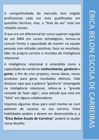 ÉRICABELONESCOLADECARREIRAS
A competitividade do mercado tem exigido
profissionais cada vez mais qualificados em
questões técnicas, mas, a “bola da vez” está nas
relações sociais.
O que era um diferencial ter curso superior seguido
de um MBA em cursos estratégicos, tornou-se
comum frente a capacidade de manter na equipe
pessoas com atitudes positivas, foco no resultado,
líder da própria carreira e munidas de inteligência
relacional.
A inteligência relacional é entendida como a
capacidade de combinar conhecimento, ganância e
gente, a fim de criar projetos, novas ideias, novos
produtos para gerar resultados efetivos. Vale
destacar aqui que a palavra “ganância” empregada
na inteligência relacional, refere-se a “grande
vontade de fazer algo”, uma atitude que está em
“falta” em alguns colaboradores.
Vejamos algumas dicas para você manter-se num
patamar de sucesso na sua carreira. Estas
habilidades podem e devem ser desenvolvida e, a
“Érica Belon Escola de Carreiras” poderá te ajudar
nesse desafio:
 