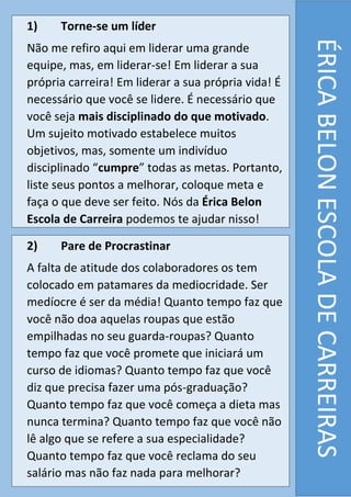 ÉRICABELONESCOLADECARREIRAS
1) Torne-se um líder
Não me refiro aqui em liderar uma grande
equipe, mas, em liderar-se! Em liderar a sua
própria carreira! Em liderar a sua própria vida! É
necessário que você se lidere. É necessário que
você seja mais disciplinado do que motivado.
Um sujeito motivado estabelece muitos
objetivos, mas, somente um indivíduo
disciplinado “cumpre” todas as metas. Portanto,
liste seus pontos a melhorar, coloque meta e
faça o que deve ser feito. Nós da Érica Belon
Escola de Carreira podemos te ajudar nisso!
2) Pare de Procrastinar
A falta de atitude dos colaboradores os tem
colocado em patamares da mediocridade. Ser
medíocre é ser da média! Quanto tempo faz que
você não doa aquelas roupas que estão
empilhadas no seu guarda-roupas? Quanto
tempo faz que você promete que iniciará um
curso de idiomas? Quanto tempo faz que você
diz que precisa fazer uma pós-graduação?
Quanto tempo faz que você começa a dieta mas
nunca termina? Quanto tempo faz que você não
lê algo que se refere a sua especialidade?
Quanto tempo faz que você reclama do seu
salário mas não faz nada para melhorar?
 