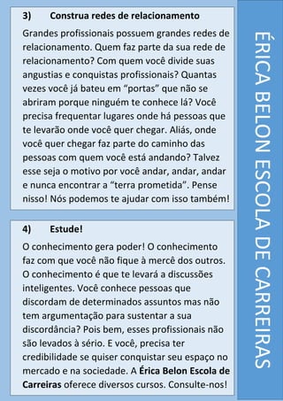 ÉRICABELONESCOLADECARREIRAS
3) Construa redes de relacionamento
Grandes profissionais possuem grandes redes de
relacionamento. Quem faz parte da sua rede de
relacionamento? Com quem você divide suas
angustias e conquistas profissionais? Quantas
vezes você já bateu em “portas” que não se
abriram porque ninguém te conhece lá? Você
precisa frequentar lugares onde há pessoas que
te levarão onde você quer chegar. Aliás, onde
você quer chegar faz parte do caminho das
pessoas com quem você está andando? Talvez
esse seja o motivo por você andar, andar, andar
e nunca encontrar a “terra prometida”. Pense
nisso! Nós podemos te ajudar com isso também!
4) Estude!
O conhecimento gera poder! O conhecimento
faz com que você não fique à mercê dos outros.
O conhecimento é que te levará a discussões
inteligentes. Você conhece pessoas que
discordam de determinados assuntos mas não
tem argumentação para sustentar a sua
discordância? Pois bem, esses profissionais não
são levados à sério. E você, precisa ter
credibilidade se quiser conquistar seu espaço no
mercado e na sociedade. A Érica Belon Escola de
Carreiras oferece diversos cursos. Consulte-nos!
 