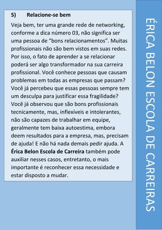 5) Relacione-se bem
Veja bem, ter uma grande rede de networking,
conforme a dica número 03, não significa ser
uma pessoa de “bons relacionamentos”. Muitas
profissionais não são bem vistos em suas redes.
Por isso, o fato de aprender a se relacionar
poderá ser algo transformador na sua carreira
profissional. Você conhece pessoas que causam
problemas em todas as empresas que passam?
Você já percebeu que essas pessoas sempre tem
um desculpa para justificar essa fragilidade?
Você já observou que são bons profissionais
tecnicamente, mas, inflexíveis e intolerantes,
não são capazes de trabalhar em equipe,
geralmente tem baixa autoestima, embora
deem resultados para a empresa, mas, precisam
de ajuda! E não há nada demais pedir ajuda. A
Érica Belon Escola de Carreira também pode
auxiliar nesses casos, entretanto, o mais
importante é reconhecer essa necessidade e
estar disposto a mudar.
ÉRICABELONESCOLADECARREIRAS
 