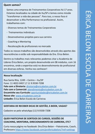 Quem somos?
Somos uma empresa de Treinamentos Corporativos há 17 anos.
Estamos localizados na cidade de Itu/SP e temos como missão
“transformar a vida das pessoas”. Para isso, o nosso foco é
desenvolver a Alta Performance no profissional. Assim,
trabalhamos com:
- Diversos temas de Treinamentos Corporativos
- Treinamentos individuais
- Desenvolvemos projetos para sua carreira
- Coaching e Mentoring
- Recolocação de profissionais no mercado
Todos os nossos trabalhos são desenvolvidos através dos aportes das
neurociências e estão sob responsabilidade da Dra. Érica Belon.
Dentre os trabalhos mais relevantes podemos citar a Academia de
Líderes Érica Belon, um projeto desenvolvido em 08 módulos, com 16
encontros, onde a expertise está no desenvolvimento do profissional
em diversas esferas. Venha nos conhecer!
ÉRICABELONESCOLADECARREIRAS
Nossa localização
Rua Santa Rita, 1249 – Centro – Itu/SP
Fone: 11 4022-0457 // 11 9.9330-7208
Fale com a Diretoria: diretoria@ericabelon.com.br
Fale com o Comercial: atendimento@ericabelon.com.br
Encaminhe seu Currículo: oportunidades@ericabelon.com.br
Nosso site: www.ericabelon.com.br
LinkedIn: Érica Belon Escola de Carreiras
GOSTARIA DE RECEBER DICAS DE GESTÃO, E-BOOK, VAGAS?
Cadastre-se pelo whatsApp (11) 9.9330-7208
QUER PARTICIPAR DE SORTEIOS DE CURSOS, SESSÕES DE
COACHING, MENTORIA, DIRECIONAMENTO DE CARREIRA, ETC?
Curta nossa página no facebook: Dra.Érica Belon – Palestrante, Coach,
Professora https://www.facebook.com/profericabelon/?ref=settings
 