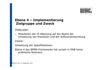 Ebene 4 – I
       Eb        Implementierung
                    l    ti
       Zielgruppe und Zweck
       Zielgruppe:
       o Mitarbeiter der IT-Abteilung auf der Ebene der
                                    g
         Umsetzung von Prozessen und der Softwareentwicklung
       Zweck:
       Umsetzung der Spezifikationen.
       Ebene 4 des BPMN-Frameworks hat zurzeit in DNB keine
         praktische Relevanz.



15 BPMCon 2011, 9. September 2011
 