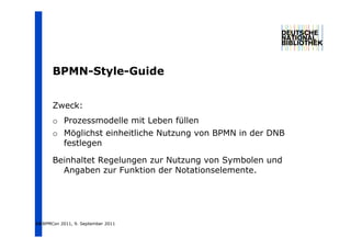 BPMN-Style-Guide
       BPMN St l G id


       Zweck:
       o Prozessmodelle mit Leben füllen
       o Möglichst einheitliche Nutzung von BPMN in der DNB
         festlegen

       Beinhaltet Regelungen zur Nutzung von Symbolen und
         Angaben zur Funktion der Notationselemente.




16 BPMCon 2011, 9. September 2011
 