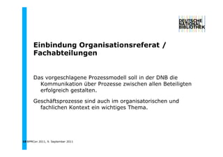 Einbindung Organisationsreferat /
       Ei bi d    O    i ti      f   t
       Fachabteilungen


       Das vorgeschlagene Prozessmodell soll in der DNB die
         Kommunikation über Prozesse zwischen allen Beteiligten
         erfolgreich gestalten.

       Geschäftsprozesse sind auch im organisatorischen und
         fachlichen Kontext ein wichtiges Thema.




18 BPMCon 2011, 9. September 2011
 