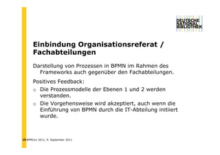 Einbindung Organisationsreferat /
       Ei bi d    O    i ti      f   t
       Fachabteilungen
       Darstellung von Prozessen in BPMN im Rahmen des
         Frameworks auch gegenüber den Fachabteilungen.
       Positives Feedback:
       o Die Prozessmodelle der Ebenen 1 und 2 werden
         verstanden.
         verstanden
       o Die Vorgehensweise wird akzeptiert, auch wenn die
         Einführung von BPMN durch die IT-Abteilung initiiert
         wurde.



19 BPMCon 2011, 9. September 2011
 