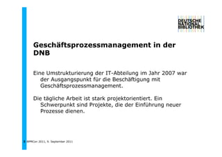 Geschäftsprozessmanagement in der
      G   häft                 ti d
      DNB

      Eine Umstrukturierung der IT-Abteilung im Jahr 2007 war
         der Ausgangspunkt für die Beschäftigung mit
         Geschäftsprozessmanagement.

      Die tägliche Arbeit ist stark projektorientiert. Ein
             l h     b            k      k
         Schwerpunkt sind Projekte, die der Einführung neuer
         Prozesse dienen.




3 BPMCon 2011, 9. September 2011
 