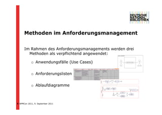 Methoden im Anforderungsmanagement
      M th d   i A f d                 t


      Im Rahmen des Anforderungsmanagements werden drei
        Methoden als verpflichtend angewendet:

            o Anwendungsfälle (Use Cases)


            o Anforderungslisten


            o Ablaufdiagramme



5 BPMCon 2011, 9. September 2011
 