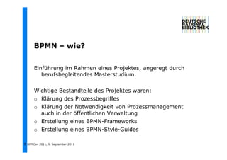 BPMN – wie?
              i ?


      Einführung im Rahmen eines Projektes, angeregt durch
         berufsbegleitendes Masterstudium.


      Wichtige Bestandteile des Projektes waren:
      o Klärung des Prozessbegriffes
      o Klärung der Notwendigkeit von Prozessmanagement
        auch in der öffentlichen Verwaltung
      o Erstellung eines BPMN-Frameworks
      o Erstellung eines BPMN-Style-Guides

7 BPMCon 2011, 9. September 2011
 