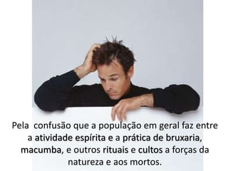 Pela confusão que a população em geral faz entre
a atividade espírita e a prática de bruxaria,
macumba, e outros rituais e cultos a forças da
natureza e aos mortos.
 