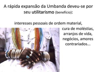 A rápida expansão da Umbanda deveu-se por
seu utilitarismo (benefício):
interesses pessoais de ordem material,
cura de moléstias,
arranjos de vida,
negócios, amores
contrariados...
 