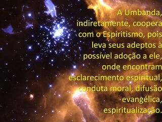 A Umbanda,
indiretamente, coopera
com o Espiritismo, pois
leva seus adeptos à
possível adoção a ele,
onde encontram
esclarecimento espiritual,
conduta moral, difusão
evangélica,
espiritualização.
 