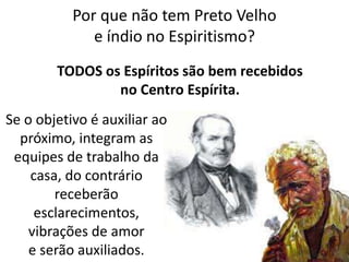 Por que não tem Preto Velho
e índio no Espiritismo?
TODOS os Espíritos são bem recebidos
no Centro Espírita.
Se o objetivo é auxiliar ao
próximo, integram as
equipes de trabalho da
casa, do contrário
receberão
esclarecimentos,
vibrações de amor
e serão auxiliados.
 