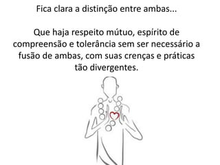 Fica clara a distinção entre ambas...
Que haja respeito mútuo, espírito de
compreensão e tolerância sem ser necessário a
fusão de ambas, com suas crenças e práticas
tão divergentes.
 