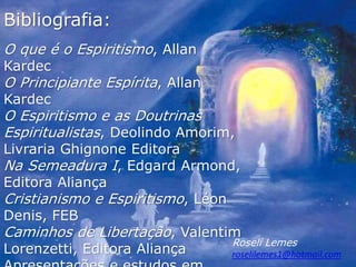 Bibliografia:
O que é o Espiritismo, Allan
Kardec
O Principiante Espírita, Allan
Kardec
O Espiritismo e as Doutrinas
Espiritualistas, Deolindo Amorim,
Livraria Ghignone Editora
Na Semeadura I, Edgard Armond,
Editora Aliança
Cristianismo e Espiritismo, Léon
Denis, FEB
Caminhos de Libertação, Valentim
Lorenzetti, Editora Aliança
Roselí Lemes
roselilemes1@hotmail.com
 