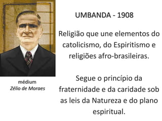 Religião que une elementos do
catolicismo, do Espiritismo e
religiões afro-brasileiras.
Segue o princípio da
fraternidade e da caridade sob
as leis da Natureza e do plano
espiritual.
médium
Zélio de Moraes
UMBANDA - 1908
 